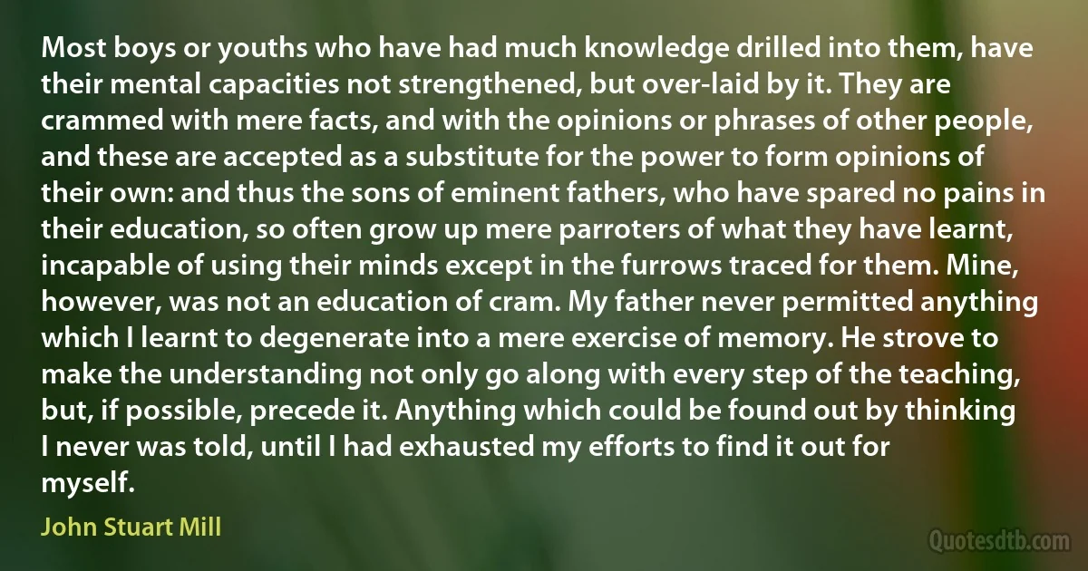 Most boys or youths who have had much knowledge drilled into them, have their mental capacities not strengthened, but over-laid by it. They are crammed with mere facts, and with the opinions or phrases of other people, and these are accepted as a substitute for the power to form opinions of their own: and thus the sons of eminent fathers, who have spared no pains in their education, so often grow up mere parroters of what they have learnt, incapable of using their minds except in the furrows traced for them. Mine, however, was not an education of cram. My father never permitted anything which I learnt to degenerate into a mere exercise of memory. He strove to make the understanding not only go along with every step of the teaching, but, if possible, precede it. Anything which could be found out by thinking I never was told, until I had exhausted my efforts to find it out for myself. (John Stuart Mill)