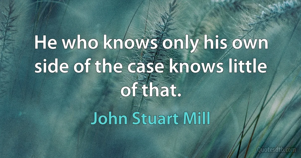 He who knows only his own side of the case knows little of that. (John Stuart Mill)