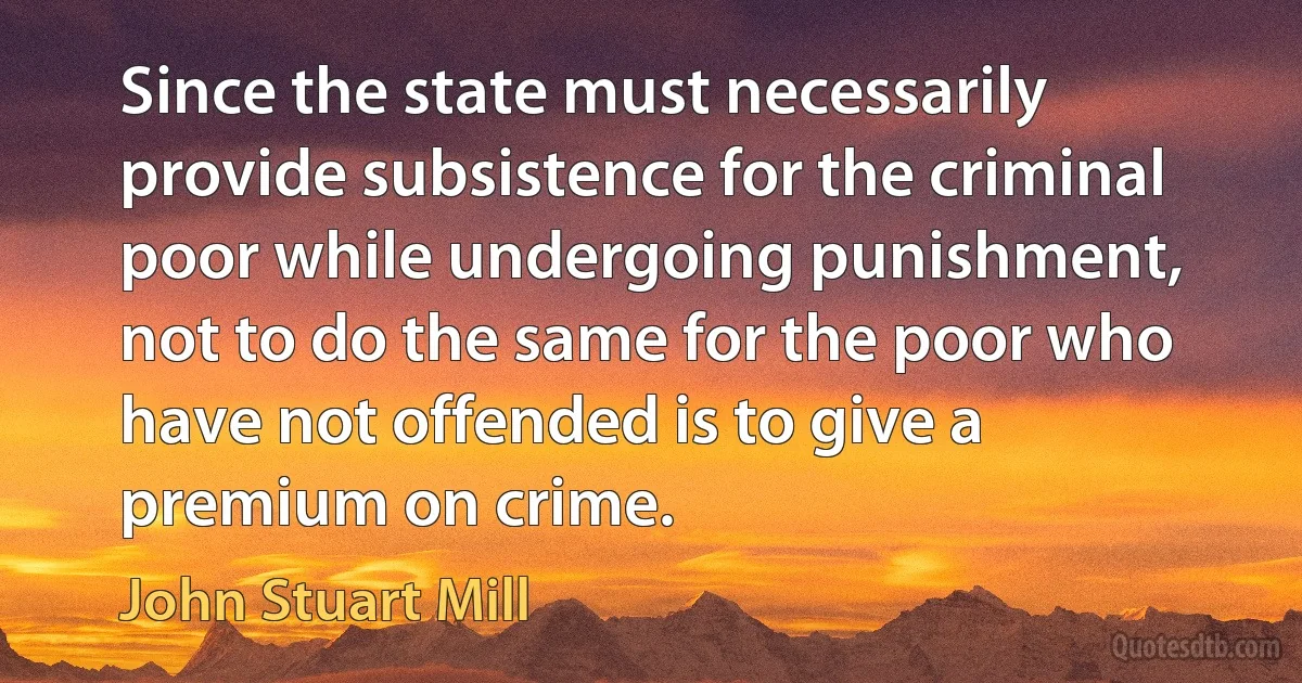 Since the state must necessarily provide subsistence for the criminal poor while undergoing punishment, not to do the same for the poor who have not offended is to give a premium on crime. (John Stuart Mill)