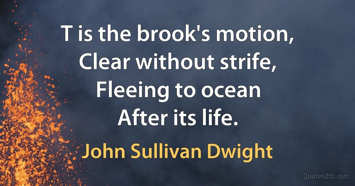 T is the brook's motion,
Clear without strife,
Fleeing to ocean
After its life. (John Sullivan Dwight)