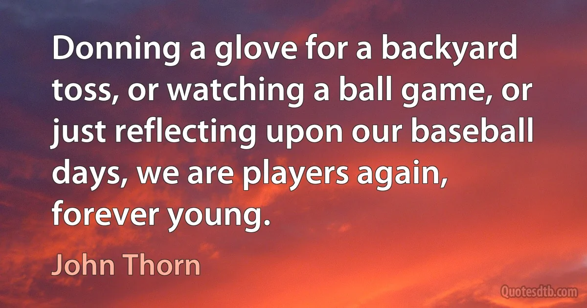 Donning a glove for a backyard toss, or watching a ball game, or just reflecting upon our baseball days, we are players again, forever young. (John Thorn)