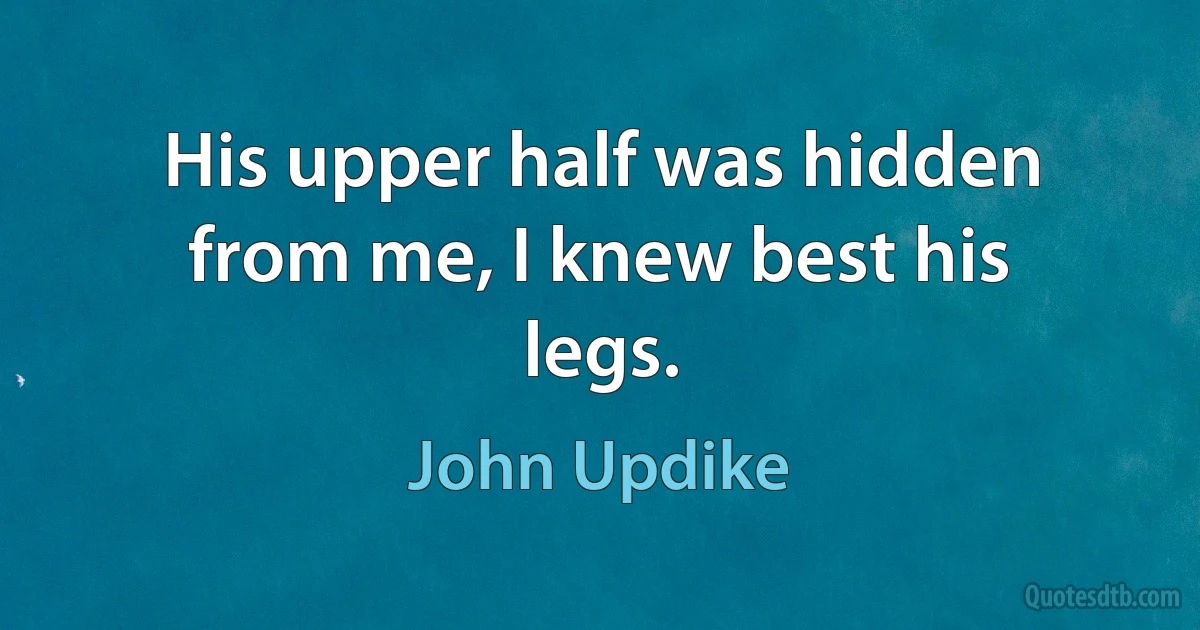 His upper half was hidden from me, I knew best his legs. (John Updike)