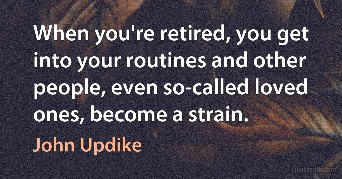 When you're retired, you get into your routines and other people, even so-called loved ones, become a strain. (John Updike)