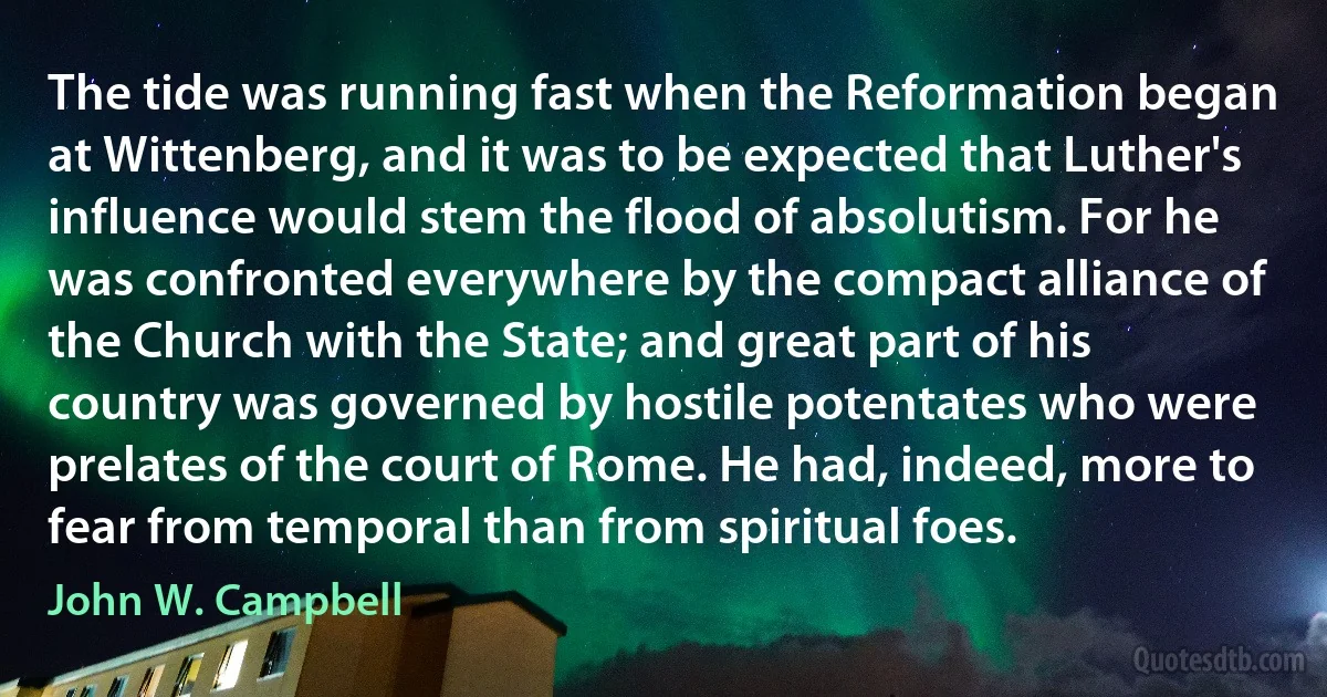 The tide was running fast when the Reformation began at Wittenberg, and it was to be expected that Luther's influence would stem the flood of absolutism. For he was confronted everywhere by the compact alliance of the Church with the State; and great part of his country was governed by hostile potentates who were prelates of the court of Rome. He had, indeed, more to fear from temporal than from spiritual foes. (John W. Campbell)