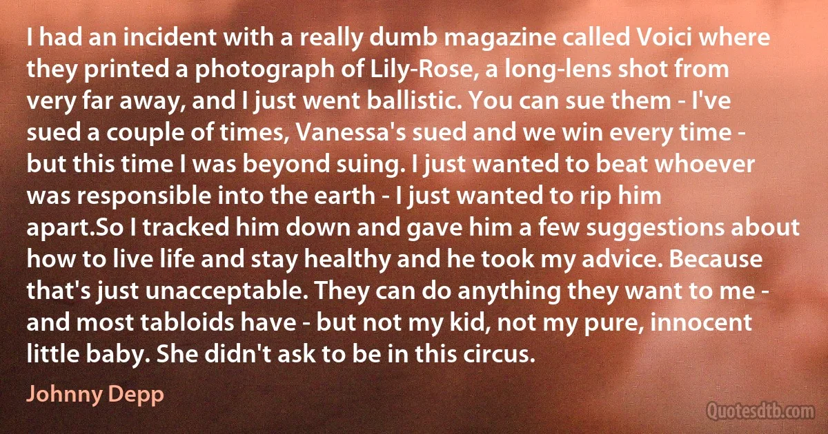I had an incident with a really dumb magazine called Voici where they printed a photograph of Lily-Rose, a long-lens shot from very far away, and I just went ballistic. You can sue them - I've sued a couple of times, Vanessa's sued and we win every time - but this time I was beyond suing. I just wanted to beat whoever was responsible into the earth - I just wanted to rip him apart.So I tracked him down and gave him a few suggestions about how to live life and stay healthy and he took my advice. Because that's just unacceptable. They can do anything they want to me - and most tabloids have - but not my kid, not my pure, innocent little baby. She didn't ask to be in this circus. (Johnny Depp)