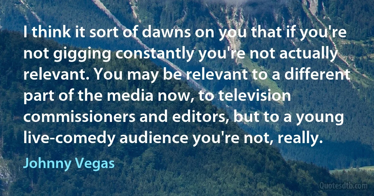 I think it sort of dawns on you that if you're not gigging constantly you're not actually relevant. You may be relevant to a different part of the media now, to television commissioners and editors, but to a young live-comedy audience you're not, really. (Johnny Vegas)