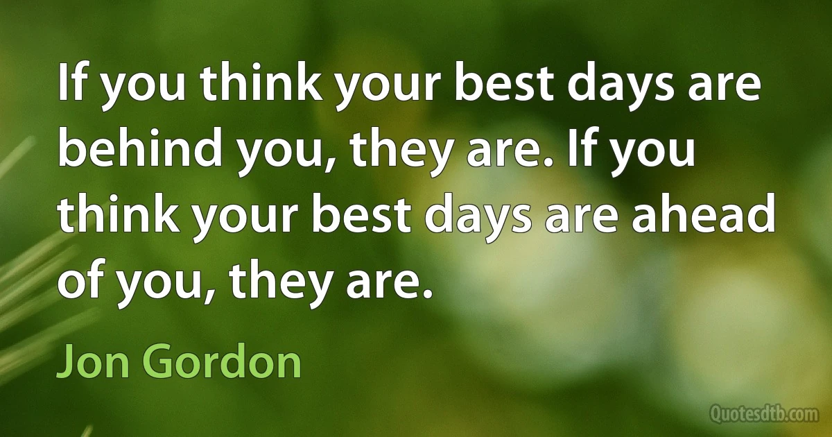 If you think your best days are behind you, they are. If you think your best days are ahead of you, they are. (Jon Gordon)