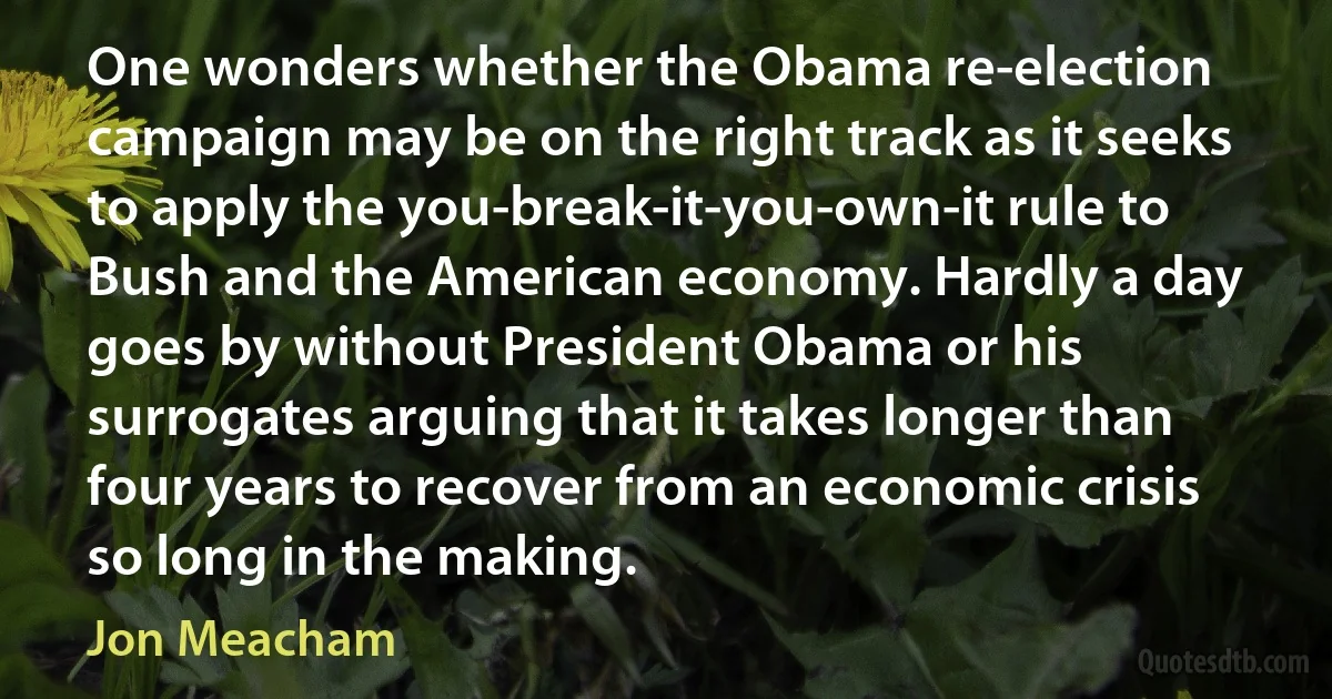 One wonders whether the Obama re-election campaign may be on the right track as it seeks to apply the you-break-it-you-own-it rule to Bush and the American economy. Hardly a day goes by without President Obama or his surrogates arguing that it takes longer than four years to recover from an economic crisis so long in the making. (Jon Meacham)