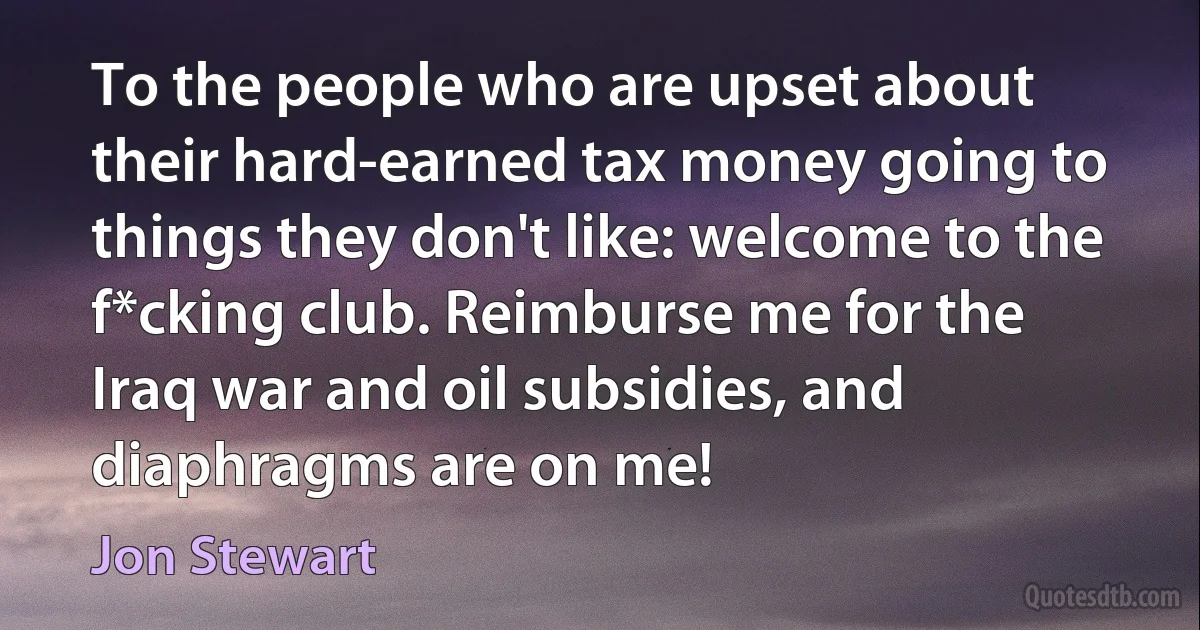 To the people who are upset about their hard-earned tax money going to things they don't like: welcome to the f*cking club. Reimburse me for the Iraq war and oil subsidies, and diaphragms are on me! (Jon Stewart)