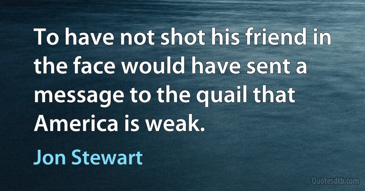 To have not shot his friend in the face would have sent a message to the quail that America is weak. (Jon Stewart)