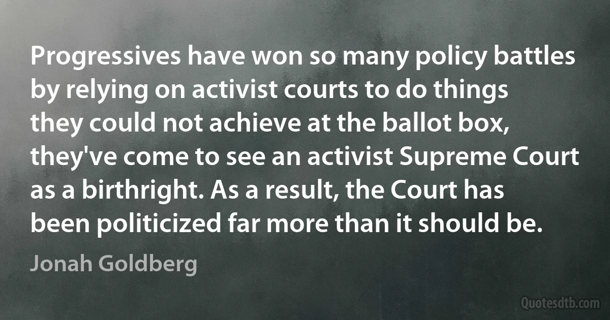 Progressives have won so many policy battles by relying on activist courts to do things they could not achieve at the ballot box, they've come to see an activist Supreme Court as a birthright. As a result, the Court has been politicized far more than it should be. (Jonah Goldberg)