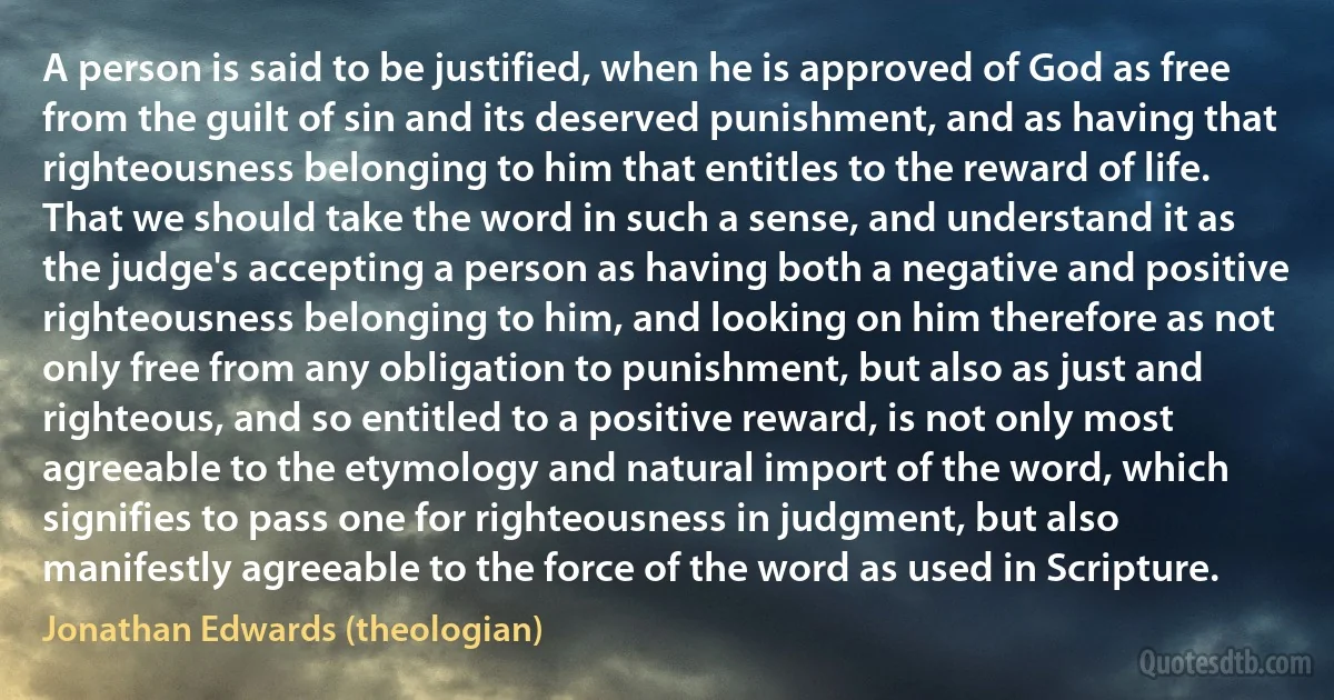 A person is said to be justified, when he is approved of God as free from the guilt of sin and its deserved punishment, and as having that righteousness belonging to him that entitles to the reward of life. That we should take the word in such a sense, and understand it as the judge's accepting a person as having both a negative and positive righteousness belonging to him, and looking on him therefore as not only free from any obligation to punishment, but also as just and righteous, and so entitled to a positive reward, is not only most agreeable to the etymology and natural import of the word, which signifies to pass one for righteousness in judgment, but also manifestly agreeable to the force of the word as used in Scripture. (Jonathan Edwards (theologian))