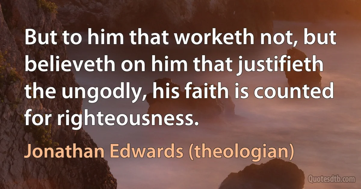 But to him that worketh not, but believeth on him that justifieth the ungodly, his faith is counted for righteousness. (Jonathan Edwards (theologian))