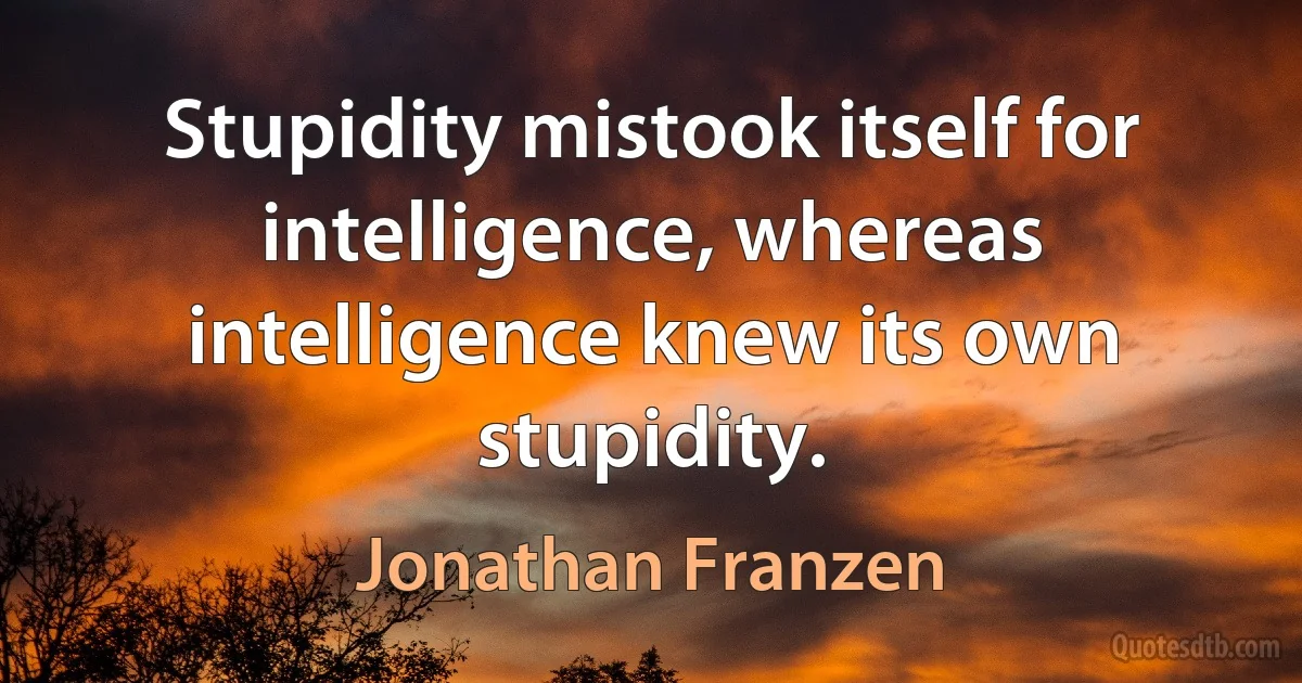 Stupidity mistook itself for intelligence, whereas intelligence knew its own stupidity. (Jonathan Franzen)