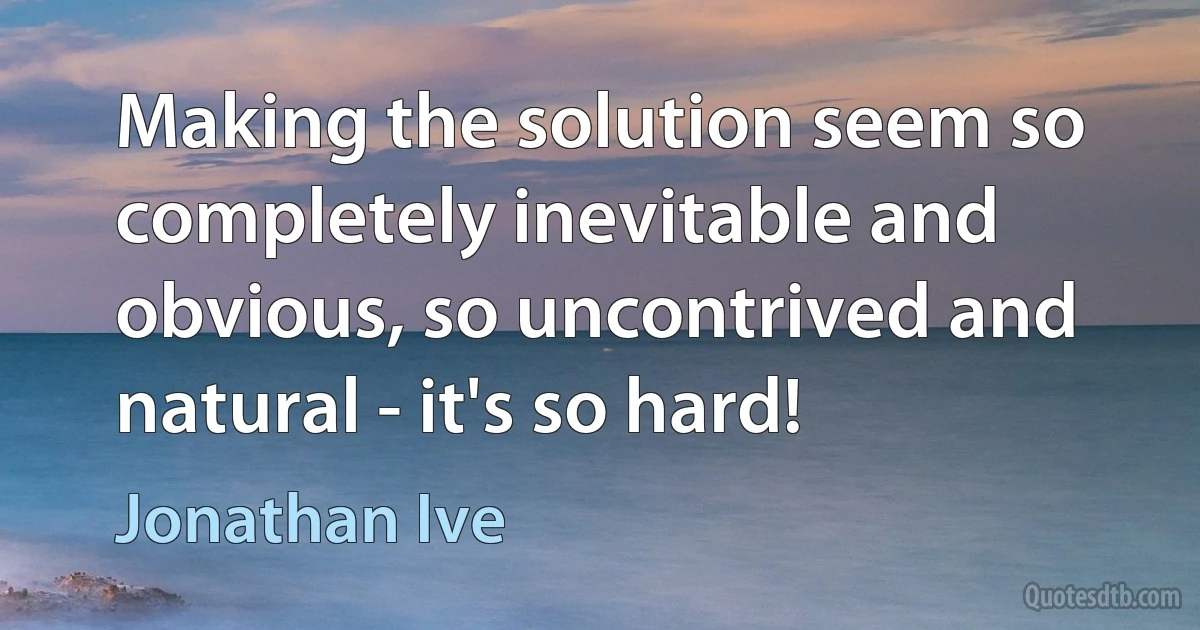 Making the solution seem so completely inevitable and obvious, so uncontrived and natural - it's so hard! (Jonathan Ive)