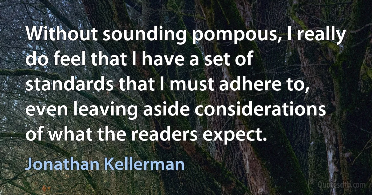 Without sounding pompous, I really do feel that I have a set of standards that I must adhere to, even leaving aside considerations of what the readers expect. (Jonathan Kellerman)