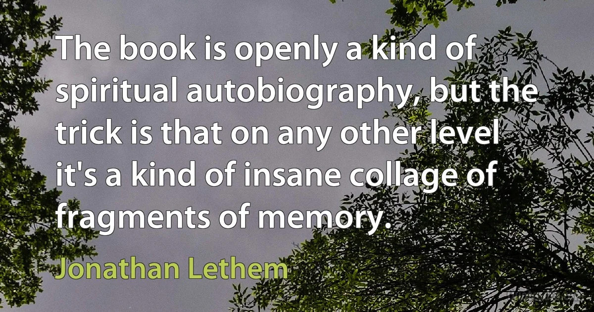 The book is openly a kind of spiritual autobiography, but the trick is that on any other level it's a kind of insane collage of fragments of memory. (Jonathan Lethem)