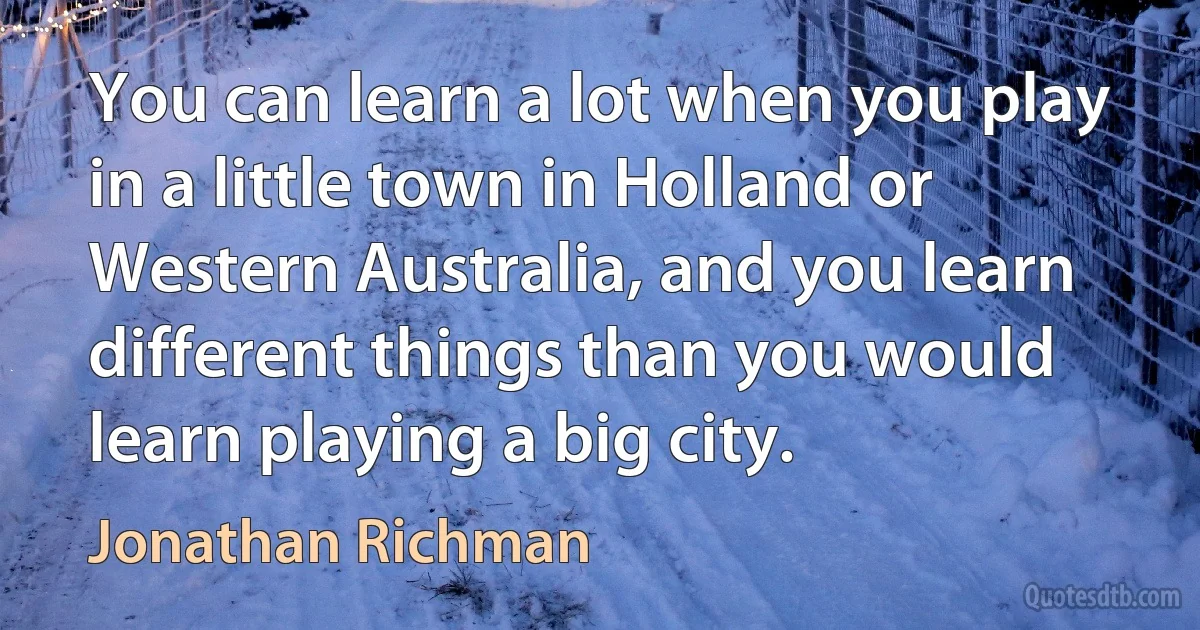 You can learn a lot when you play in a little town in Holland or Western Australia, and you learn different things than you would learn playing a big city. (Jonathan Richman)