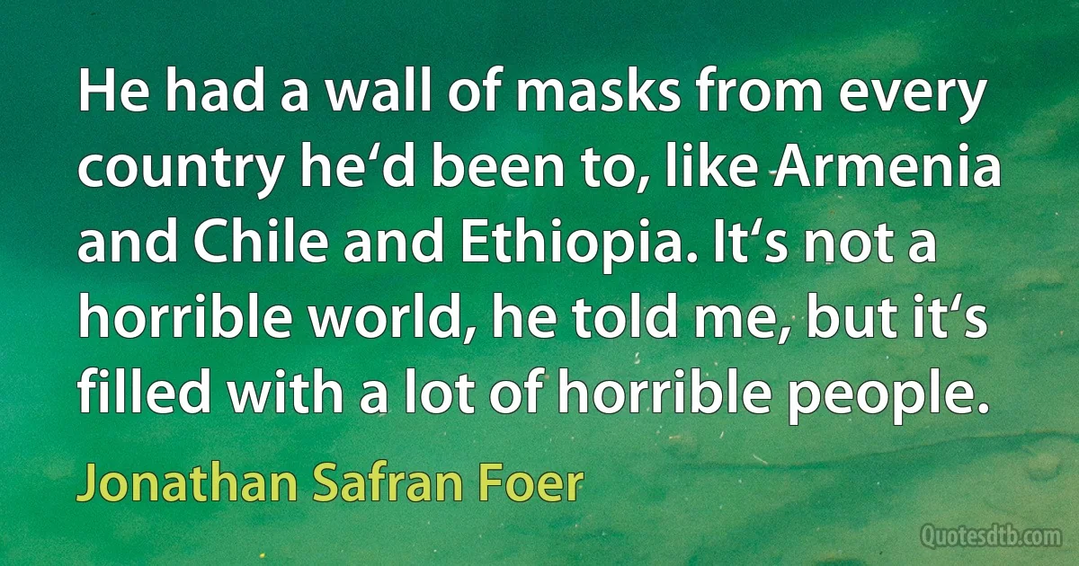 He had a wall of masks from every country he‘d been to, like Armenia and Chile and Ethiopia. It‘s not a horrible world, he told me, but it‘s filled with a lot of horrible people. (Jonathan Safran Foer)