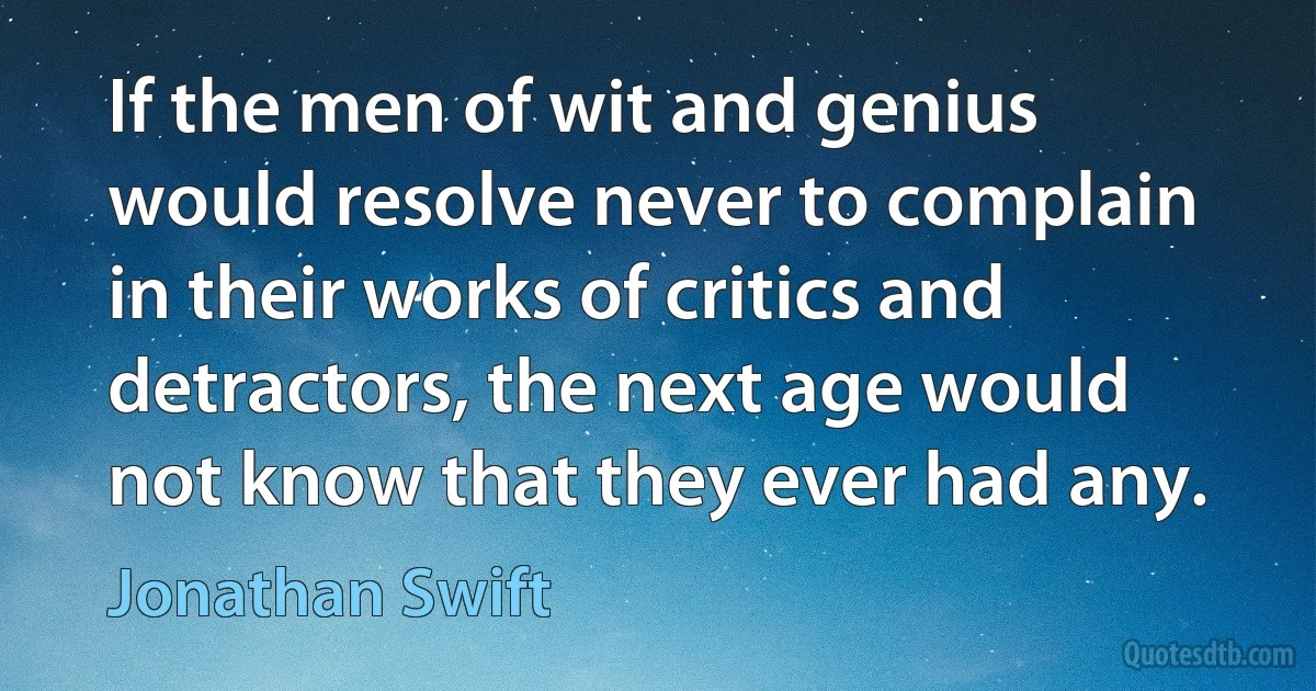 If the men of wit and genius would resolve never to complain in their works of critics and detractors, the next age would not know that they ever had any. (Jonathan Swift)