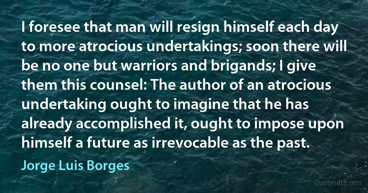 I foresee that man will resign himself each day to more atrocious undertakings; soon there will be no one but warriors and brigands; I give them this counsel: The author of an atrocious undertaking ought to imagine that he has already accomplished it, ought to impose upon himself a future as irrevocable as the past. (Jorge Luis Borges)