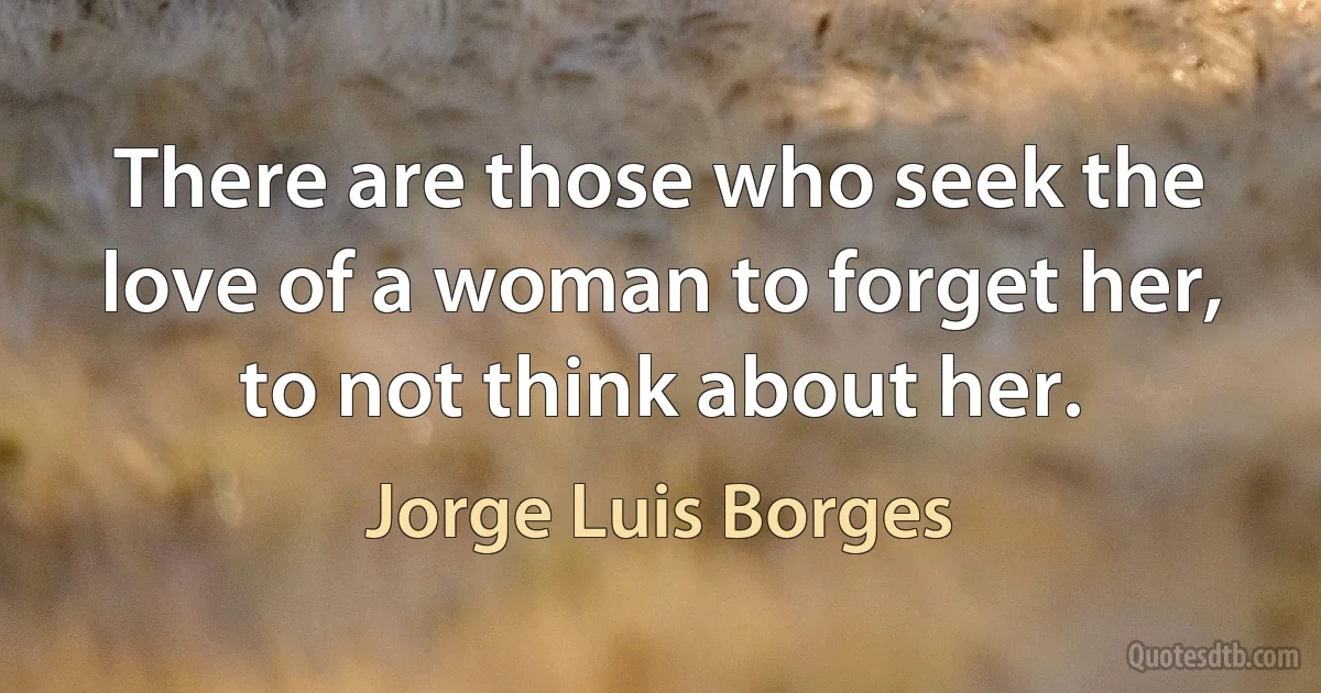 There are those who seek the love of a woman to forget her, to not think about her. (Jorge Luis Borges)