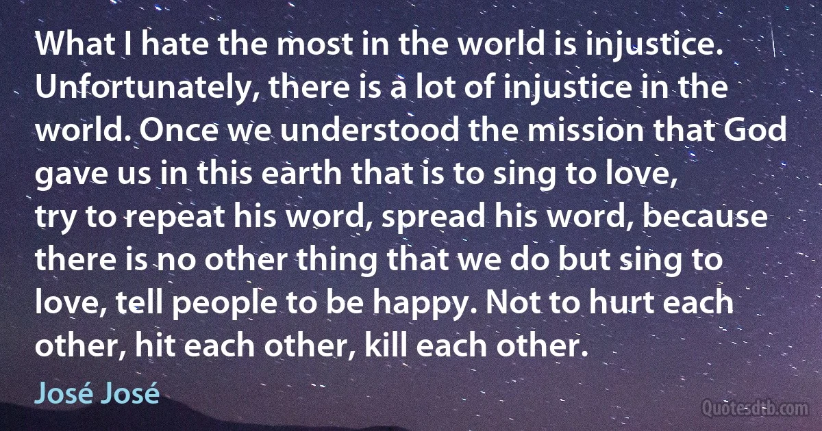 What I hate the most in the world is injustice. Unfortunately, there is a lot of injustice in the world. Once we understood the mission that God gave us in this earth that is to sing to love, try to repeat his word, spread his word, because there is no other thing that we do but sing to love, tell people to be happy. Not to hurt each other, hit each other, kill each other. (José José)