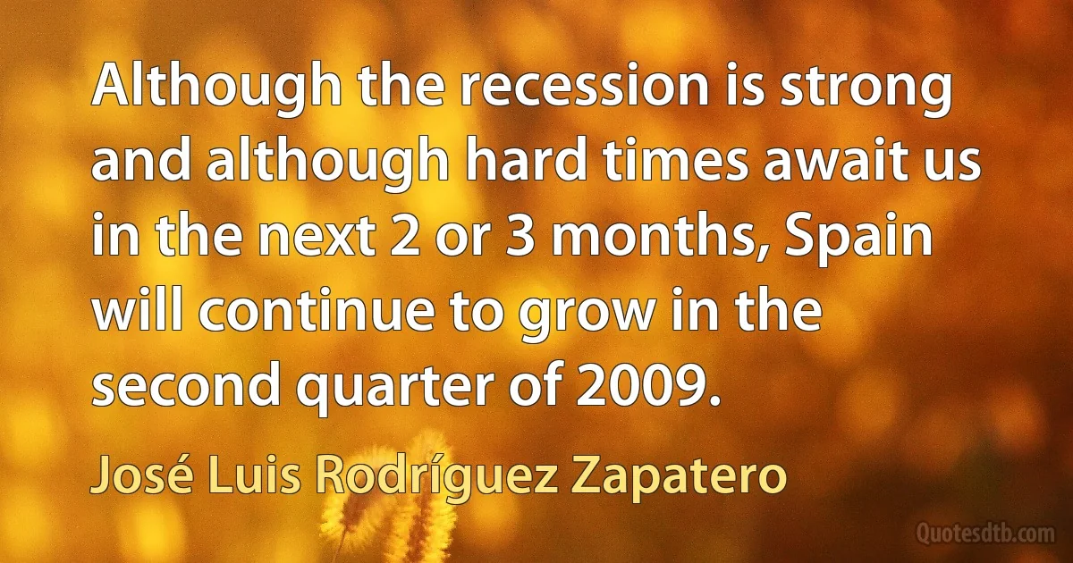 Although the recession is strong and although hard times await us in the next 2 or 3 months, Spain will continue to grow in the second quarter of 2009. (José Luis Rodríguez Zapatero)