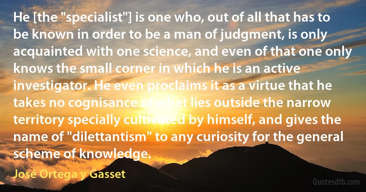 He [the "specialist"] is one who, out of all that has to be known in order to be a man of judgment, is only acquainted with one science, and even of that one only knows the small corner in which he is an active investigator. He even proclaims it as a virtue that he takes no cognisance of what lies outside the narrow territory specially cultivated by himself, and gives the name of "dilettantism" to any curiosity for the general scheme of knowledge. (José Ortega y Gasset)