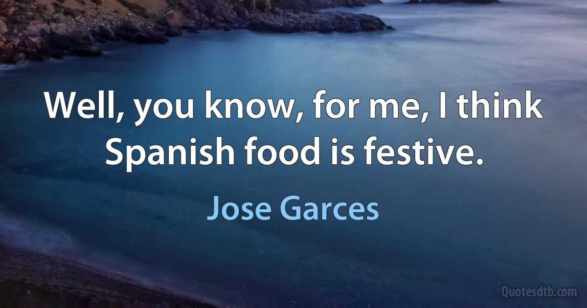 Well, you know, for me, I think Spanish food is festive. (Jose Garces)