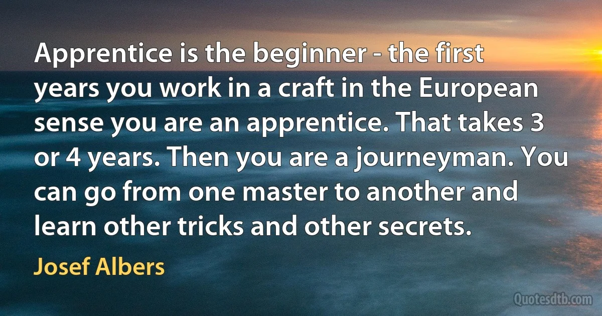 Apprentice is the beginner - the first years you work in a craft in the European sense you are an apprentice. That takes 3 or 4 years. Then you are a journeyman. You can go from one master to another and learn other tricks and other secrets. (Josef Albers)