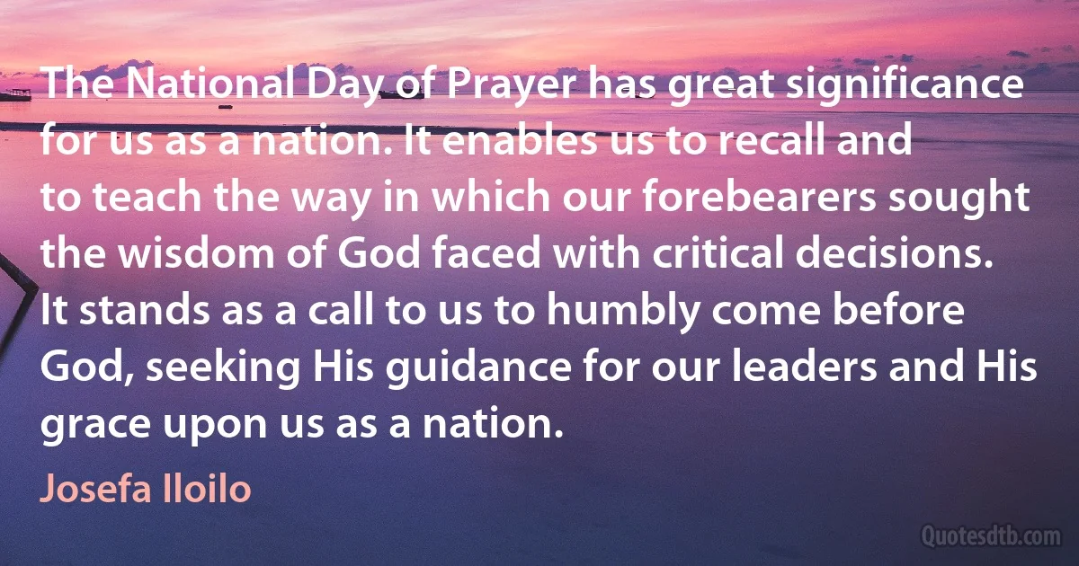 The National Day of Prayer has great significance for us as a nation. It enables us to recall and to teach the way in which our forebearers sought the wisdom of God faced with critical decisions. It stands as a call to us to humbly come before God, seeking His guidance for our leaders and His grace upon us as a nation. (Josefa Iloilo)