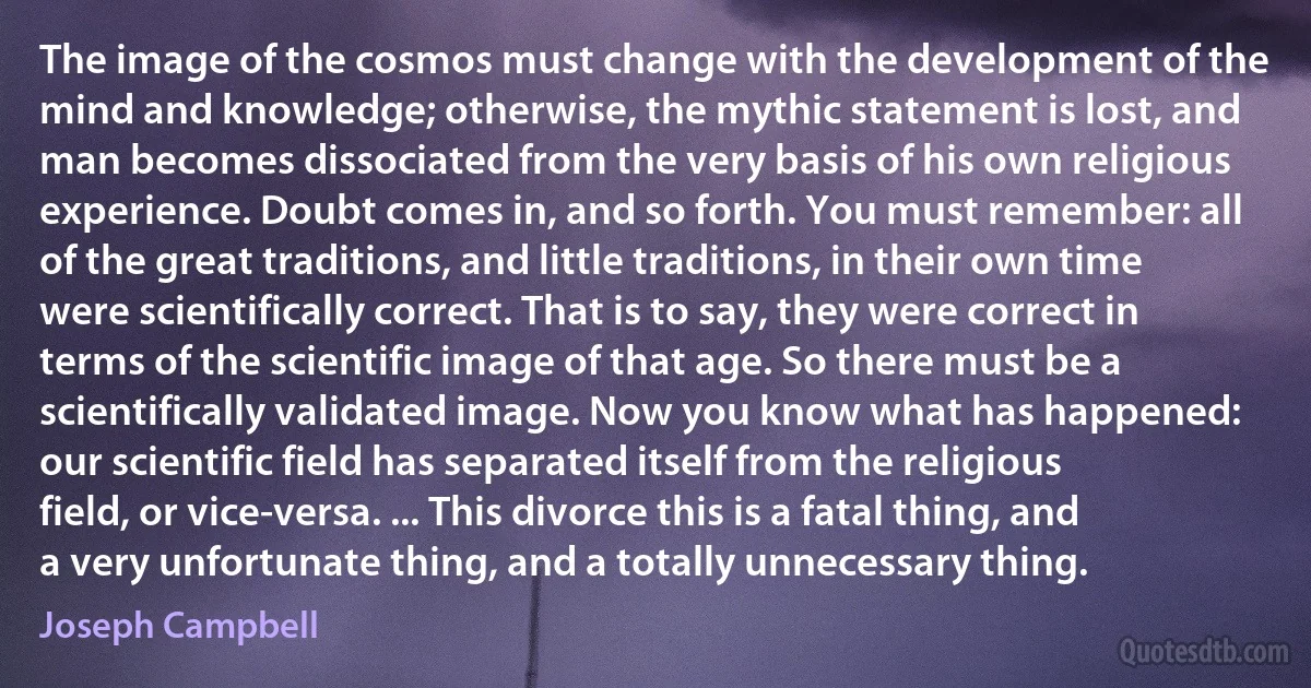 The image of the cosmos must change with the development of the mind and knowledge; otherwise, the mythic statement is lost, and man becomes dissociated from the very basis of his own religious experience. Doubt comes in, and so forth. You must remember: all of the great traditions, and little traditions, in their own time were scientifically correct. That is to say, they were correct in terms of the scientific image of that age. So there must be a scientifically validated image. Now you know what has happened: our scientific field has separated itself from the religious field, or vice-versa. ... This divorce this is a fatal thing, and a very unfortunate thing, and a totally unnecessary thing. (Joseph Campbell)