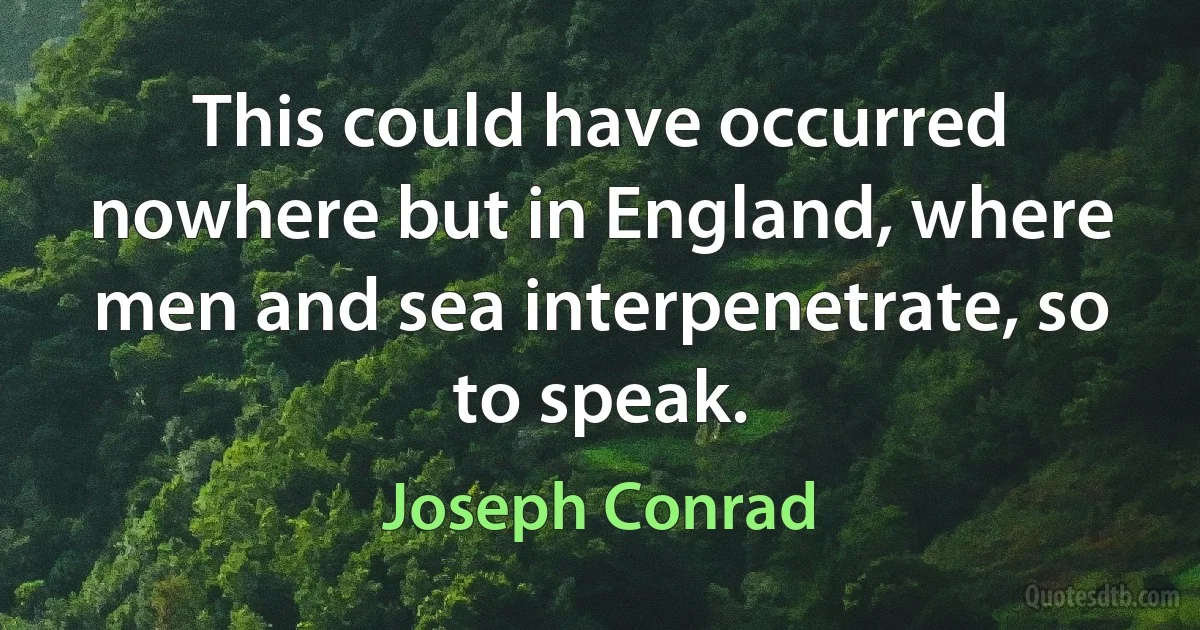 This could have occurred nowhere but in England, where men and sea interpenetrate, so to speak. (Joseph Conrad)