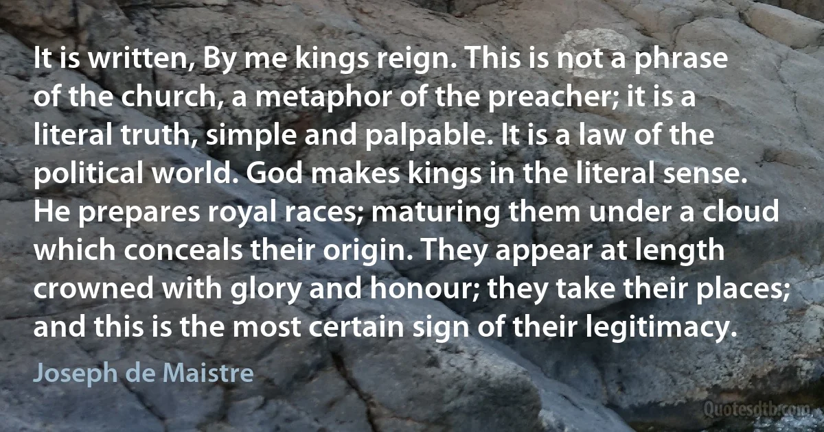 It is written, By me kings reign. This is not a phrase of the church, a metaphor of the preacher; it is a literal truth, simple and palpable. It is a law of the political world. God makes kings in the literal sense. He prepares royal races; maturing them under a cloud which conceals their origin. They appear at length crowned with glory and honour; they take their places; and this is the most certain sign of their legitimacy. (Joseph de Maistre)