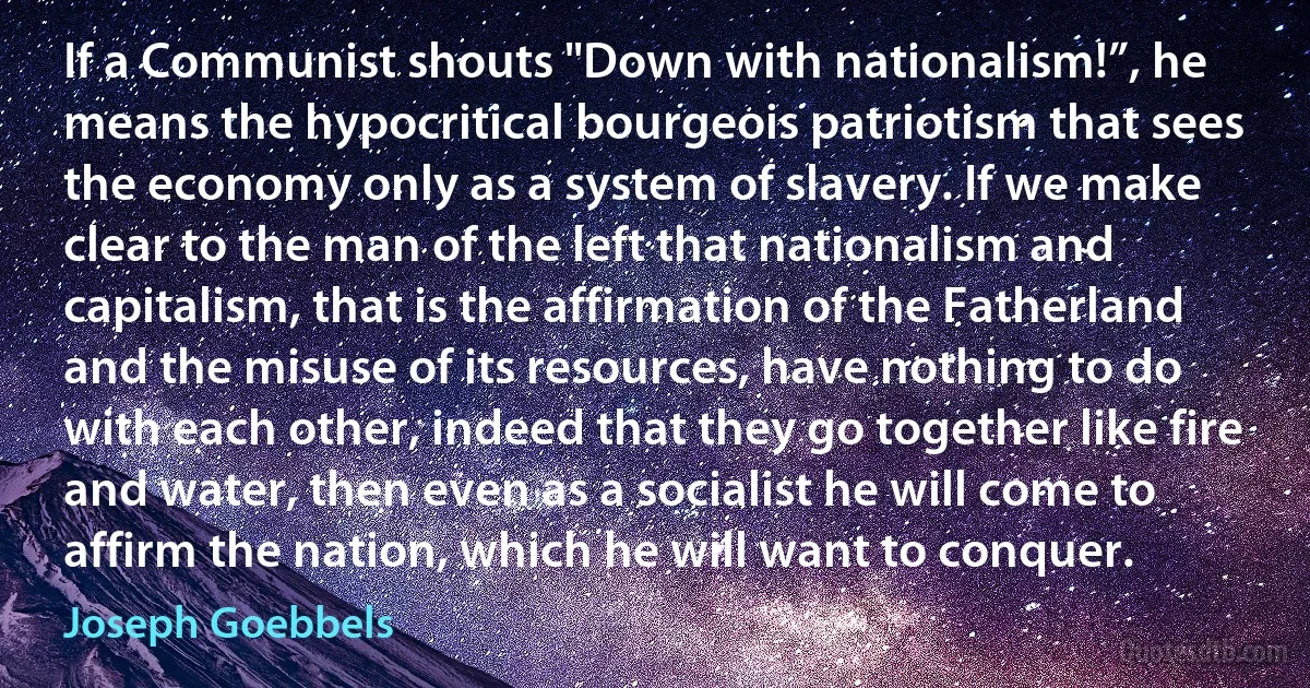 If a Communist shouts "Down with nationalism!”, he means the hypocritical bourgeois patriotism that sees the economy only as a system of slavery. If we make clear to the man of the left that nationalism and capitalism, that is the affirmation of the Fatherland and the misuse of its resources, have nothing to do with each other, indeed that they go together like fire and water, then even as a socialist he will come to affirm the nation, which he will want to conquer. (Joseph Goebbels)