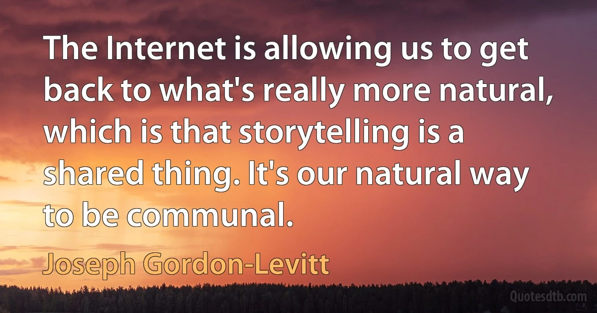 The Internet is allowing us to get back to what's really more natural, which is that storytelling is a shared thing. It's our natural way to be communal. (Joseph Gordon-Levitt)