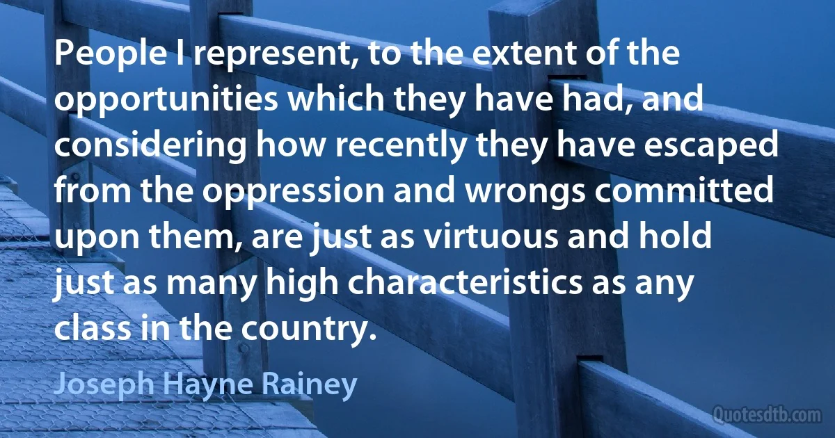 People I represent, to the extent of the opportunities which they have had, and considering how recently they have escaped from the oppression and wrongs committed upon them, are just as virtuous and hold just as many high characteristics as any class in the country. (Joseph Hayne Rainey)