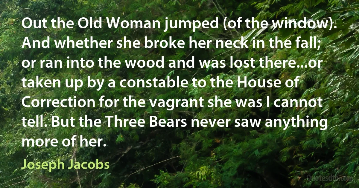 Out the Old Woman jumped (of the window). And whether she broke her neck in the fall; or ran into the wood and was lost there...or taken up by a constable to the House of Correction for the vagrant she was I cannot tell. But the Three Bears never saw anything more of her. (Joseph Jacobs)