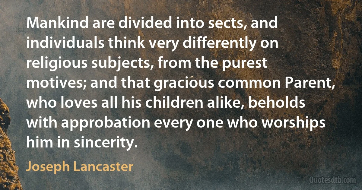 Mankind are divided into sects, and individuals think very differently on religious subjects, from the purest motives; and that gracious common Parent, who loves all his children alike, beholds with approbation every one who worships him in sincerity. (Joseph Lancaster)