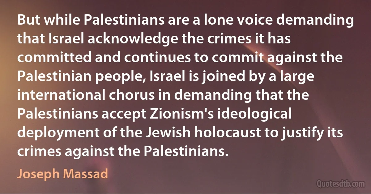 But while Palestinians are a lone voice demanding that Israel acknowledge the crimes it has committed and continues to commit against the Palestinian people, Israel is joined by a large international chorus in demanding that the Palestinians accept Zionism's ideological deployment of the Jewish holocaust to justify its crimes against the Palestinians. (Joseph Massad)