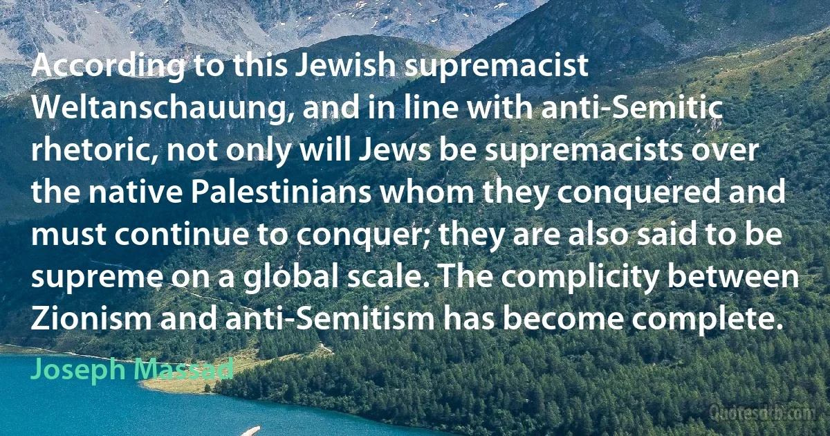 According to this Jewish supremacist Weltanschauung, and in line with anti-Semitic rhetoric, not only will Jews be supremacists over the native Palestinians whom they conquered and must continue to conquer; they are also said to be supreme on a global scale. The complicity between Zionism and anti-Semitism has become complete. (Joseph Massad)