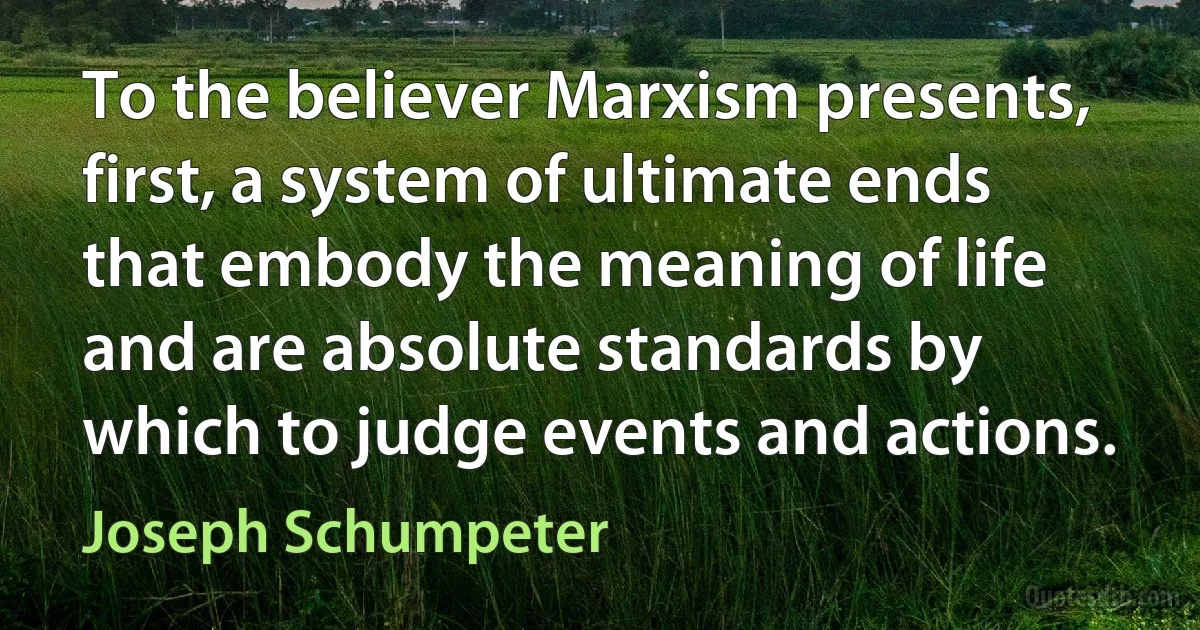 To the believer Marxism presents, first, a system of ultimate ends that embody the meaning of life and are absolute standards by which to judge events and actions. (Joseph Schumpeter)