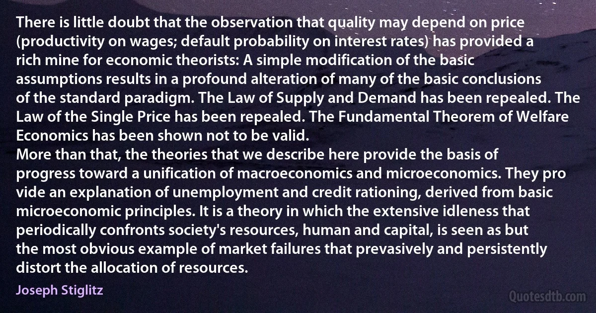 There is little doubt that the observation that quality may depend on price (productivity on wages; default probability on interest rates) has provided a rich mine for economic theorists: A simple modification of the basic assumptions results in a profound alteration of many of the basic conclusions of the standard paradigm. The Law of Supply and Demand has been repealed. The Law of the Single Price has been repealed. The Fundamental Theorem of Welfare Economics has been shown not to be valid.
More than that, the theories that we describe here provide the basis of progress toward a unification of macroeconomics and microeconomics. They pro vide an explanation of unemployment and credit rationing, derived from basic microeconomic principles. It is a theory in which the extensive idleness that periodically confronts society's resources, human and capital, is seen as but the most obvious example of market failures that prevasively and persistently distort the allocation of resources. (Joseph Stiglitz)