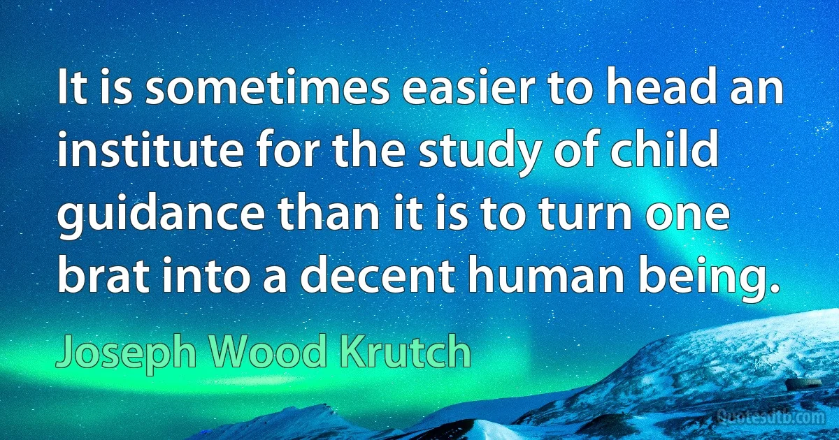 It is sometimes easier to head an institute for the study of child guidance than it is to turn one brat into a decent human being. (Joseph Wood Krutch)