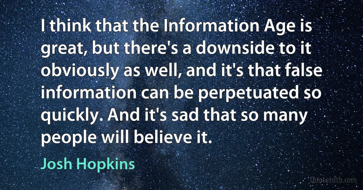 I think that the Information Age is great, but there's a downside to it obviously as well, and it's that false information can be perpetuated so quickly. And it's sad that so many people will believe it. (Josh Hopkins)