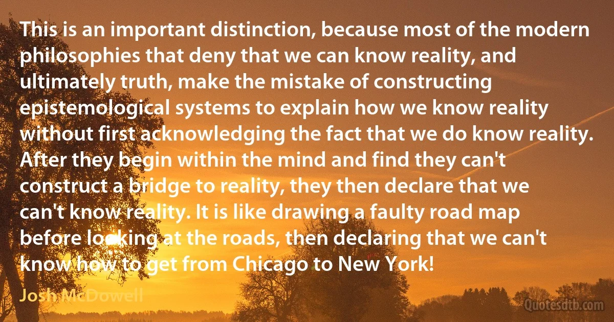 This is an important distinction, because most of the modern philosophies that deny that we can know reality, and ultimately truth, make the mistake of constructing epistemological systems to explain how we know reality without first acknowledging the fact that we do know reality. After they begin within the mind and find they can't construct a bridge to reality, they then declare that we can't know reality. It is like drawing a faulty road map before looking at the roads, then declaring that we can't know how to get from Chicago to New York! (Josh McDowell)