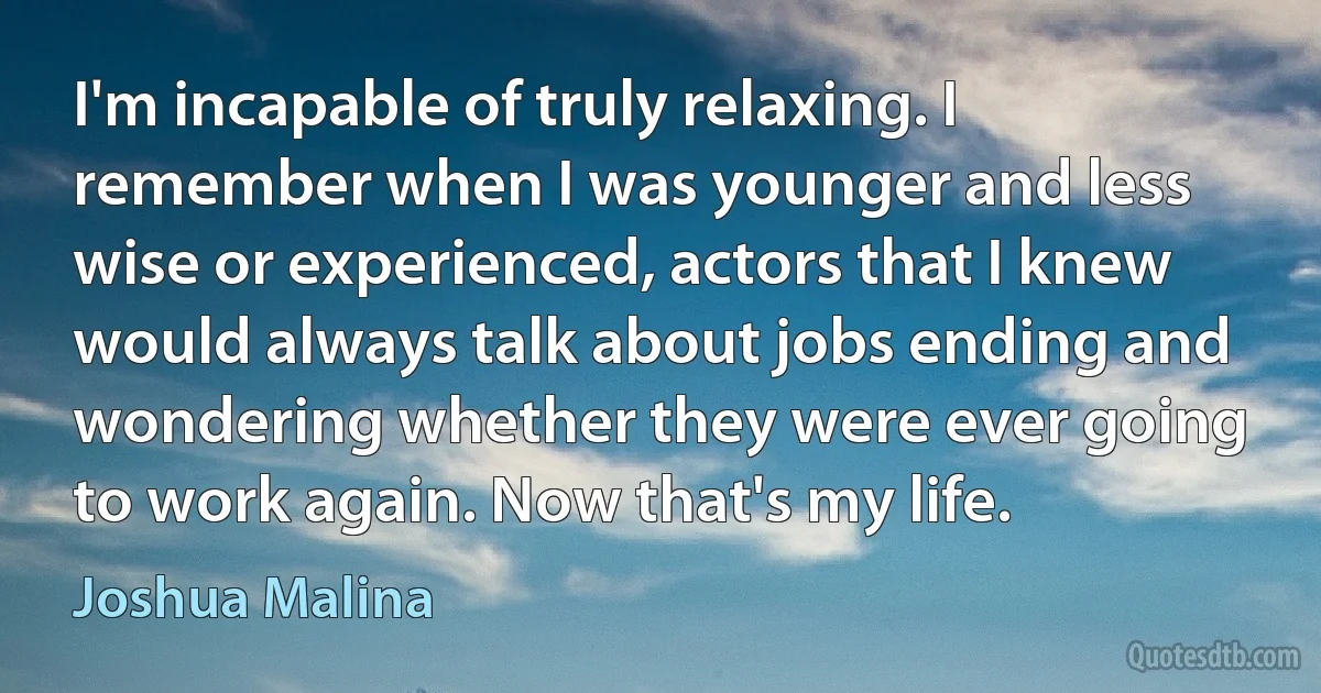 I'm incapable of truly relaxing. I remember when I was younger and less wise or experienced, actors that I knew would always talk about jobs ending and wondering whether they were ever going to work again. Now that's my life. (Joshua Malina)