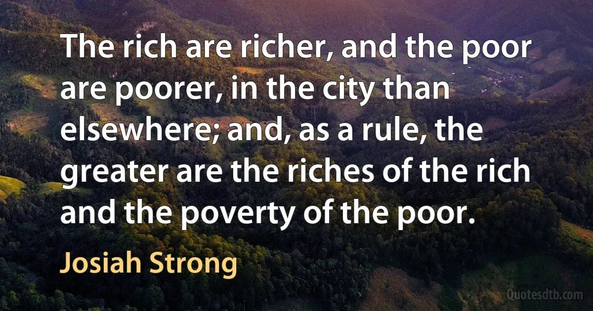 The rich are richer, and the poor are poorer, in the city than elsewhere; and, as a rule, the greater are the riches of the rich and the poverty of the poor. (Josiah Strong)