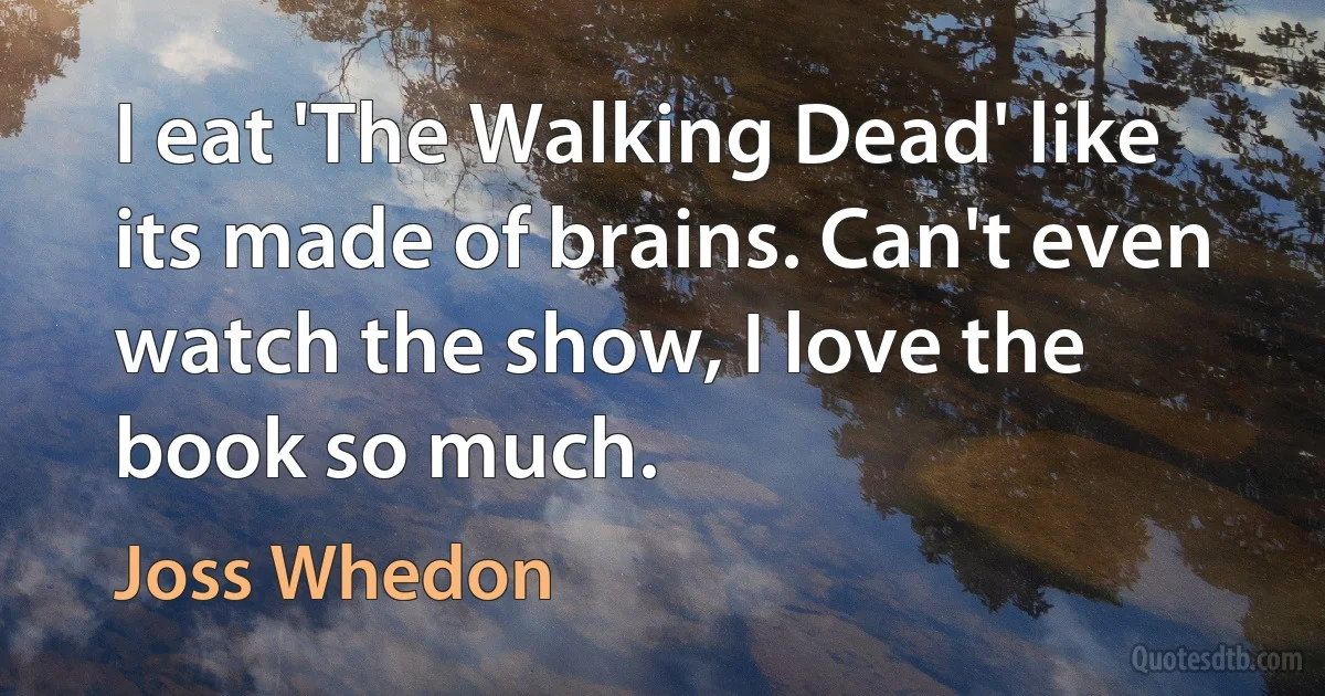 I eat 'The Walking Dead' like its made of brains. Can't even watch the show, I love the book so much. (Joss Whedon)